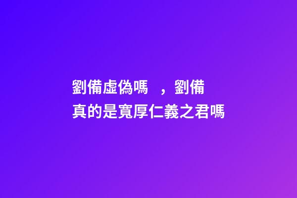劉備虛偽嗎，劉備真的是寬厚仁義之君嗎